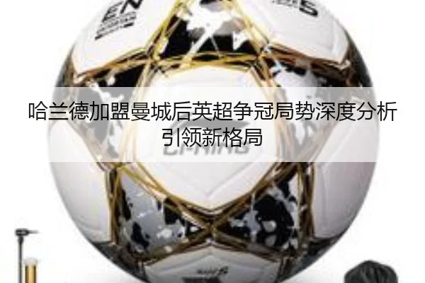 哈兰德加盟曼城后英超争冠局势深度分析引领新格局