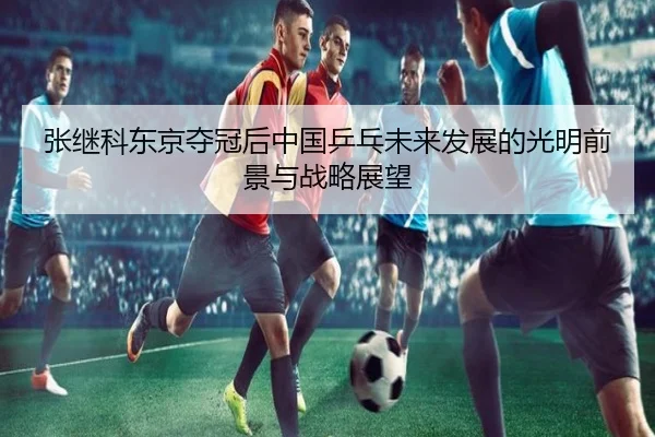张继科东京夺冠后中国乒乓未来发展的光明前景与战略展望