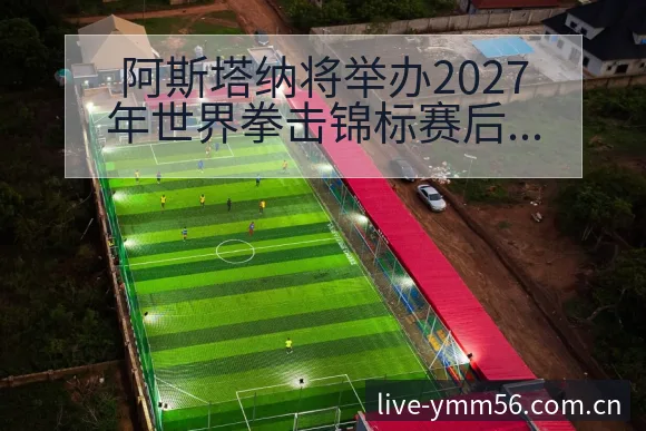阿斯塔纳将举办2027年世界拳击锦标赛后复盘与排名变化分 - 满冠体育