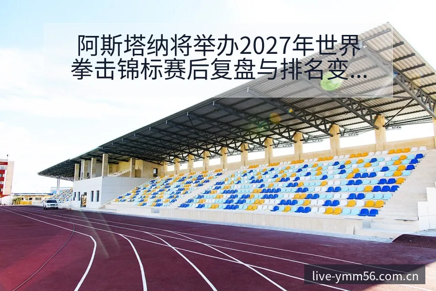阿斯塔纳将举办2027年世界拳击锦标赛后复盘与排名变化分 - 满冠体育